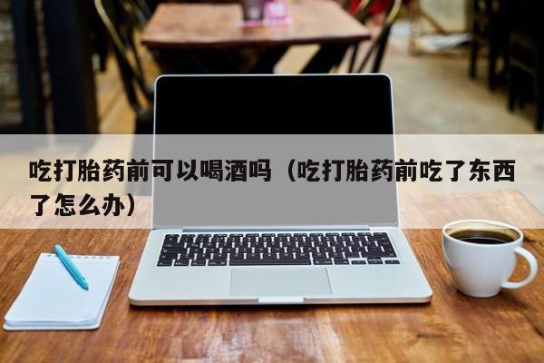 打胎药可以药店购买吗吃打胎药前可以喝酒吗（吃打胎药前吃了东西了怎么办）